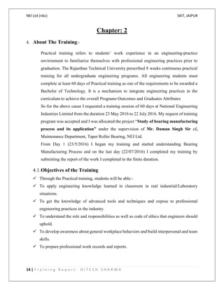 NEI Ltd (nbc) SKIT, JAIPUR
14 | T r a i n i n g R e p o r t - H I T E S H S H A R M A
Chapter: 2
4. About The Training:-
Practical training refers to students’ work experience in an engineering-practice
environment to familiarize themselves with professional engineering practices prior to
graduation. The Rajasthan Technical University prescribed 8 weeks continuous practical
training for all undergraduate engineering programs. All engineering students must
complete at least 60 days of Practical training as one of the requirements to be awarded a
Bachelor of Technology. It is a mechanism to integrate engineering practices in the
curriculum to achieve the overall Programs Outcomes and Graduates Attributes
So for the above cause I requested a training session of 60 days at National Engineering
Industries Limited from the duration 23 May 2016 to 22 July 2016. My request of training
program was accepted and I was allocated the project “Study of bearing manufacturing
process and its application” under the supervision of Mr. Daman Singh Sir of,
Maintenance Department, Taper Roller Bearing, NEI Ltd.
From Day 1 (23/5/2016) I began my training and started understanding Bearing
Manufacturing Process and on the last day (22/07/2016) I completed my training by
submitting the report of the work I completed in the finite duration.
4.1.Objectives of the Training
 Through the Practical training, students will be able:-
 To apply engineering knowledge learned in classroom in real industrial/Laboratory
situations.
 To get the knowledge of advanced tools and techniques and expose to professional
engineering practices in the industry.
 To understand the role and responsibilities as well as code of ethics that engineers should
uphold.
 To develop awareness about general workplace behaviors and build interpersonal and team
skills.
 To prepare professional work records and reports.
 