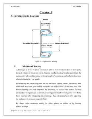 NEI Ltd (nbc) SKIT, JAIPUR
17 | T r a i n i n g R e p o r t - H I T E S H S H A R M A
Chapter: 3
5. Introduction to Bearings
Figure 3. A Taper Roller Bearing
5.1. Definition of Bearing
A bearing is a device to allow constrained relative motion between two or more parts,
typically rotation or linear movement. Bearings may be classified broadly according to the
motions they allow and according to their principle of operation as well as by the directions
of applied loads they can handle.
Plain bearings are very widely used, and use surfaces in rubbing contact. Particularly with
lubrication they often give entirely acceptable life and friction. On the other hand, low
friction bearings are often important for efficiency, to reduce wear and to facilitate
extended use at high speeds. Essentially, a bearing can reduce friction by virtue of its shape,
by its material, or by introducing and containing a fluid between surfaces or by separating
the surfaces with an electromagnetic field.
By shape, gains advantage usually by using spheres or rollers, or by forming
flexure bearings.
 