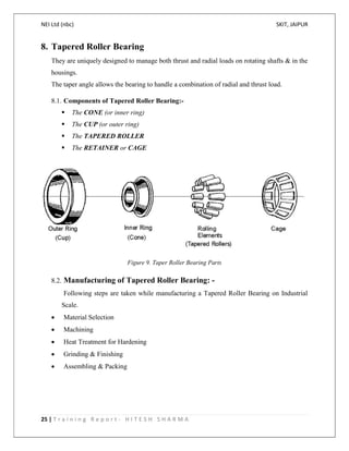 NEI Ltd (nbc) SKIT, JAIPUR
25 | T r a i n i n g R e p o r t - H I T E S H S H A R M A
8. Tapered Roller Bearing
They are uniquely designed to manage both thrust and radial loads on rotating shafts & in the
housings.
The taper angle allows the bearing to handle a combination of radial and thrust load.
8.1. Components of Tapered Roller Bearing:-
 The CONE (or inner ring)
 The CUP (or outer ring)
 The TAPERED ROLLER
 The RETAINER or CAGE
Figure 9. Taper Roller Bearing Parts
8.2. Manufacturing of Tapered Roller Bearing: -
Following steps are taken while manufacturing a Tapered Roller Bearing on Industrial
Scale.
 Material Selection
 Machining
 Heat Treatment for Hardening
 Grinding & Finishing
 Assembling & Packing
 