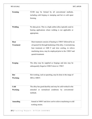 NEI Ltd (nbc) SKIT, JAIPUR
27 | T r a i n i n g R e p o r t - H I T E S H S H A R M A
Forming 52100 may be formed by all conventional methods,
including cold forging or stamping and hot or cold upset
forming.
Welding No data given. This is a high carbon alloy typically used in
bearing applications where welding is not applicable or
appropriate.
Heat
Treatment
Heat treatment consists of heating to 1500 F followed by an
oil quench for through hardening of the alloy. A normalizing
heat treatment at 1600 F and slow cooling, to relieve
machining stress, may be employed prior to the 1500 F and
quench treatment.
Forging The alloy may be supplied as forgings and also may be
subsequently forged at 2200 F down to 1700 F
Hot
Working
Hot working, such as upsetting, may be done in the range of
400 to 1000 F.
Cold
Working
The alloy has good ductility and may be cold worked in the
annealed or normalized conditions by conventional
methods.
Annealing Anneal at 1600 F and slow cool to relieve machining or cold
working strains.
 