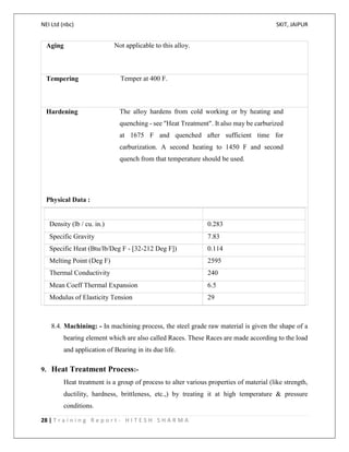 NEI Ltd (nbc) SKIT, JAIPUR
28 | T r a i n i n g R e p o r t - H I T E S H S H A R M A
Aging Not applicable to this alloy.
Tempering Temper at 400 F.
Hardening The alloy hardens from cold working or by heating and
quenching - see "Heat Treatment". It also may be carburized
at 1675 F and quenched after sufficient time for
carburization. A second heating to 1450 F and second
quench from that temperature should be used.
Physical Data :
Density (lb / cu. in.) 0.283
Specific Gravity 7.83
Specific Heat (Btu/lb/Deg F - [32-212 Deg F]) 0.114
Melting Point (Deg F) 2595
Thermal Conductivity 240
Mean Coeff Thermal Expansion 6.5
Modulus of Elasticity Tension 29
8.4. Machining: - In machining process, the steel grade raw material is given the shape of a
bearing element which are also called Races. These Races are made according to the load
and application of Bearing in its due life.
9. Heat Treatment Process:-
Heat treatment is a group of process to alter various properties of material (like strength,
ductility, hardness, brittleness, etc.,) by treating it at high temperature & pressure
conditions.
 