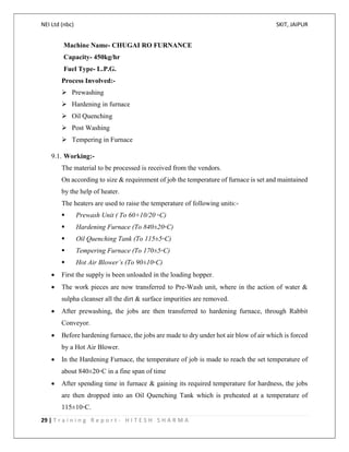 NEI Ltd (nbc) SKIT, JAIPUR
29 | T r a i n i n g R e p o r t - H I T E S H S H A R M A
Machine Name- CHUGAI RO FURNANCE
Capacity- 450kg/hr
Fuel Type- L.P.G.
Process Involved:-
 Prewashing
 Hardening in furnace
 Oil Quenching
 Post Washing
 Tempering in Furnace
9.1. Working:-
The material to be processed is received from the vendors.
On according to size & requirement of job the temperature of furnace is set and maintained
by the help of heater.
The heaters are used to raise the temperature of following units:-
 Prewash Unit ( To 60+10/20 ◦C)
 Hardening Furnace (To 840±20◦C)
 Oil Quenching Tank (To 115±5◦C)
 Tempering Furnace (To 170±5◦C)
 Hot Air Blower’s (To 90±10◦C)
 First the supply is been unloaded in the loading hopper.
 The work pieces are now transferred to Pre-Wash unit, where in the action of water &
sulpha cleanser all the dirt & surface impurities are removed.
 After prewashing, the jobs are then transferred to hardening furnace, through Rabbit
Conveyor.
 Before hardening furnace, the jobs are made to dry under hot air blow of air which is forced
by a Hot Air Blower.
 In the Hardening Furnace, the temperature of job is made to reach the set temperature of
about 840±20◦C in a fine span of time
 After spending time in furnace & gaining its required temperature for hardness, the jobs
are then dropped into an Oil Quenching Tank which is preheated at a temperature of
115±10◦C.
 