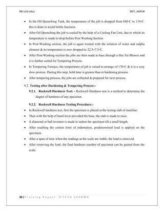 NEI Ltd (nbc) SKIT, JAIPUR
30 | T r a i n i n g R e p o r t - H I T E S H S H A R M A
 In the Oil Quenching Tank, the temperature of the job is dropped from 840◦C to 110◦C.
this is done to avoid brittle fractures.
 After Oil Quenching the job is cooled by the help of a Cooling Fan Unit, due to which its
temperature is made to drop before Post Washing Section.
 In Post-Washing section, the job is again treated with the solution of water and sulpha
cleanser & its temperature is now dropped to 22.5±7.5◦C.
 After Post-Washing section the jobs are then made to bass through a Hot Air Blower and
it is further sorted for Tempering Process.
 In Tempering Furnace, the temperature of job is raised to arrange of 170◦C & it is a very
slow process. During this step, hold time is greater than in hardening process.
 After tempering process, the jobs are collected & prepared for next process.
9.2. Testing after Hardening & Tempering Process:-
9.2.1. Rockwell Hardness Test: - Rockwell Hardness test is a method to determine the
degree of hardness of any specimen.
9.2.2. Rockwell Hardness Testing Procedure:-
 In Rockwell hardness test, first the specimen is placed at the testing slab of machine.
 Then with the help of hand lever provided the base, the slab is made to raise.
 A diamond or ball inventor is made to indent the specimen till a small length.
 After reaching the certain limit of indentation, predetermined load is applied on the
specimen.
 After a span of time when the readings at the scale are stable, the load is removed.
 After removing the load, the final hardness number of specimen can be gained from the
scale.
 