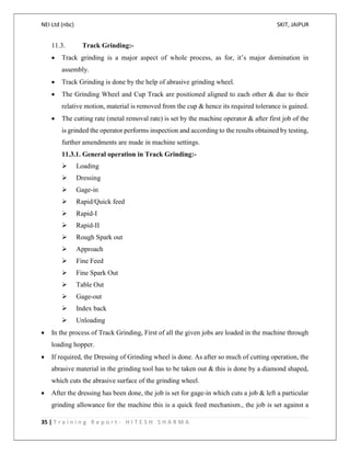 NEI Ltd (nbc) SKIT, JAIPUR
35 | T r a i n i n g R e p o r t - H I T E S H S H A R M A
11.3. Track Grinding:-
 Track grinding is a major aspect of whole process, as for, it’s major domination in
assembly.
 Track Grinding is done by the help of abrasive grinding wheel.
 The Grinding Wheel and Cup Track are positioned aligned to each other & due to their
relative motion, material is removed from the cup & hence its required tolerance is gained.
 The cutting rate (metal removal rate) is set by the machine operator & after first job of the
is grinded the operator performs inspection and according to the results obtained by testing,
further amendments are made in machine settings.
11.3.1. General operation in Track Grinding:-
 Loading
 Dressing
 Gage-in
 Rapid/Quick feed
 Rapid-I
 Rapid-II
 Rough Spark out
 Approach
 Fine Feed
 Fine Spark Out
 Table Out
 Gage-out
 Index back
 Unloading
 In the process of Track Grinding, First of all the given jobs are loaded in the machine through
loading hopper.
 If required, the Dressing of Grinding wheel is done. As after so much of cutting operation, the
abrasive material in the grinding tool has to be taken out & this is done by a diamond shaped,
which cuts the abrasive surface of the grinding wheel.
 After the dressing has been done, the job is set for gage-in which cuts a job & left a particular
grinding allowance for the machine this is a quick feed mechanism., the job is set against a
 