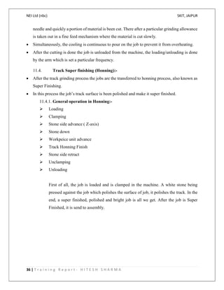 NEI Ltd (nbc) SKIT, JAIPUR
36 | T r a i n i n g R e p o r t - H I T E S H S H A R M A
needle and quickly a portion of material is been cut. There after a particular grinding allowance
is taken out in a fine feed mechanism where the material is cut slowly.
 Simultaneously, the cooling is continuous to pour on the job to prevent it from overheating.
 After the cutting is done the job is unloaded from the machine, the loading/unloading is done
by the arm which is set a particular frequency.
11.4. Track Super finishing (Honning):-
 After the track grinding process the jobs are the transferred to honning process, also known as
Super Finishing.
 In this process the job’s track surface is been polished and make it super finished.
11.4.1. General operation in Honning:-
 Loading
 Clamping
 Stone side advance ( Z-axis)
 Stone down
 Workpeice unit advance
 Track Honning Finish
 Stone side retract
 Unclamping
 Unloading
First of all, the job is loaded and is clamped in the machine. A white stone being
pressed against the job which polishes the surface of job, it polishes the track. In the
end, a super finished, polished and bright job is all we get. After the job is Super
Finished, it is send to assembly.
 