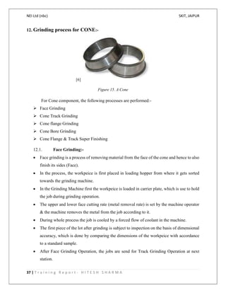 NEI Ltd (nbc) SKIT, JAIPUR
37 | T r a i n i n g R e p o r t - H I T E S H S H A R M A
12. Grinding process for CONE:-
[6]
Figure 15. A Cone
For Cone component, the following processes are performed:-
 Face Grinding
 Cone Track Grinding
 Cone flange Grinding
 Cone Bore Grinding
 Cone Flange & Track Super Finishing
12.1. Face Grinding:-
 Face grinding is a process of removing material from the face of the cone and hence to also
finish its sides (Face).
 In the process, the workpeice is first placed in loading hopper from where it gets sorted
towards the grinding machine.
 In the Grinding Machine first the workpeice is loaded in carrier plate, which is use to hold
the job during grinding operation.
 The upper and lower face cutting rate (metal removal rate) is set by the machine operator
& the machine removes the metal from the job according to it.
 During whole process the job is cooled by a forced flow of coolant in the machine.
 The first piece of the lot after grinding is subject to inspection on the basis of dimensional
accuracy, which is done by comparing the dimensions of the workpeice with accordance
to a standard sample.
 After Face Grinding Operation, the jobs are send for Track Grinding Operation at next
station.
 