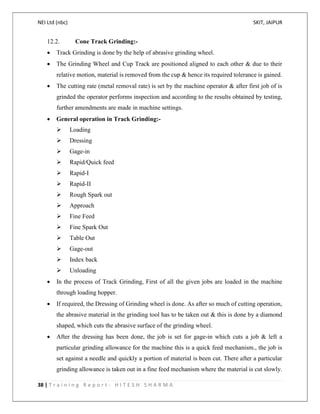 NEI Ltd (nbc) SKIT, JAIPUR
38 | T r a i n i n g R e p o r t - H I T E S H S H A R M A
12.2. Cone Track Grinding:-
 Track Grinding is done by the help of abrasive grinding wheel.
 The Grinding Wheel and Cup Track are positioned aligned to each other & due to their
relative motion, material is removed from the cup & hence its required tolerance is gained.
 The cutting rate (metal removal rate) is set by the machine operator & after first job of is
grinded the operator performs inspection and according to the results obtained by testing,
further amendments are made in machine settings.
 General operation in Track Grinding:-
 Loading
 Dressing
 Gage-in
 Rapid/Quick feed
 Rapid-I
 Rapid-II
 Rough Spark out
 Approach
 Fine Feed
 Fine Spark Out
 Table Out
 Gage-out
 Index back
 Unloading
 In the process of Track Grinding, First of all the given jobs are loaded in the machine
through loading hopper.
 If required, the Dressing of Grinding wheel is done. As after so much of cutting operation,
the abrasive material in the grinding tool has to be taken out & this is done by a diamond
shaped, which cuts the abrasive surface of the grinding wheel.
 After the dressing has been done, the job is set for gage-in which cuts a job & left a
particular grinding allowance for the machine this is a quick feed mechanism., the job is
set against a needle and quickly a portion of material is been cut. There after a particular
grinding allowance is taken out in a fine feed mechanism where the material is cut slowly.
 