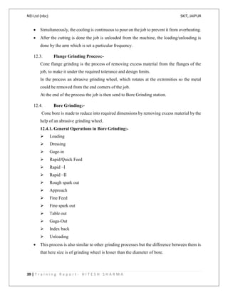 NEI Ltd (nbc) SKIT, JAIPUR
39 | T r a i n i n g R e p o r t - H I T E S H S H A R M A
 Simultaneously, the cooling is continuous to pour on the job to prevent it from overheating.
 After the cutting is done the job is unloaded from the machine, the loading/unloading is
done by the arm which is set a particular frequency.
12.3. Flange Grinding Process:-
Cone flange grinding is the process of removing excess material from the flanges of the
job, to make it under the required tolerance and design limits.
In the process an abrasive grinding wheel, which rotates at the extremities so the metal
could be removed from the end corners of the job.
At the end of the process the job is then send to Bore Grinding station.
12.4. Bore Grinding:-
Cone bore is made to reduce into required dimensions by removing excess material by the
help of an abrasive grinding wheel.
12.4.1. General Operations in Bore Grinding:-
 Loading
 Dressing
 Gage-in
 Rapid/Quick Feed
 Rapid –I
 Rapid –II
 Rough spark out
 Approach
 Fine Feed
 Fine spark out
 Table out
 Gaga-Out
 Index back
 Unloading
 This process is also similar to other grinding processes but the difference between them is
that here size is of grinding wheel is lesser than the diameter of bore.
 