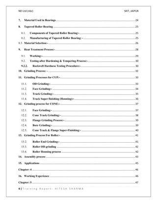 NEI Ltd (nbc) SKIT, JAIPUR
4 | T r a i n i n g R e p o r t - H I T E S H S H A R M A
7. Material Used in Bearings................................................................................................................24
8. Tapered Roller Bearing....................................................................................................................25
8.1. Components of Tapered Roller Bearing:-...............................................................................25
8.2. Manufacturing of Tapered Roller Bearing: - .........................................................................25
8.3. Material Selection:-...........................................................................................................................26
9. Heat Treatment Process:-.................................................................................................................28
9.1. Working:-...................................................................................................................................29
9.2. Testing after Hardening & Tempering Process:-...................................................................30
9.2.2. Rockwell Hardness Testing Procedure:-.............................................................................30
10. Grinding Process: - ...........................................................................................................................32
11. Grinding Processes for CUP:-..........................................................................................................33
11.1. OD Grinding:- .......................................................................................................................33
11.2. Face Grinding:- .....................................................................................................................34
11.3. Track Grinding:-...................................................................................................................35
11.4. Track Super finishing (Honning):-......................................................................................36
12. Grinding process for CONE:-..........................................................................................................37
12.1. Face Grinding:- .....................................................................................................................37
12.2. Cone Track Grinding:-.........................................................................................................38
12.3. Flange Grinding Process:-....................................................................................................39
12.4. Bore Grinding:-.....................................................................................................................39
12.5. Cone Track & Flange Super-Finishing:- ............................................................................40
13. Grinding Process For Roller:- .........................................................................................................41
13.2. Roller End Grinding:- ..........................................................................................................41
13.3. Roller OD grinding ...............................................................................................................42
13.4. Roller Honning process ........................................................................................................42
14. Assembly process ..............................................................................................................................43
15. Applications.......................................................................................................................................45
Chapter: 4..................................................................................................................................................46
16. Working Experience .........................................................................................................................46
Chapter: 5..................................................................................................................................................47
 