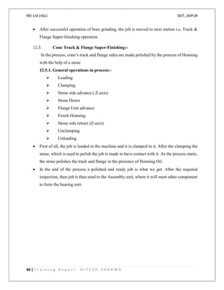 NEI Ltd (nbc) SKIT, JAIPUR
40 | T r a i n i n g R e p o r t - H I T E S H S H A R M A
 After successful operation of bore grinding, the job is moved to next station i.e, Track &
Flange Super-finishing operation
12.5. Cone Track & Flange Super-Finishing:-
In the process, cone’s track and flange sides are made polished by the process of Honning
with the help of a stone
12.5.1. General operations in process:-
 Loading
 Clamping
 Stone side advance ( Z-axis)
 Stone Down
 Flange Unit advance
 Finish Honning
 Stone side retract (Z-axis)
 Unclamping
 Unloading
 First of all, the job is loaded in the machine and it is clamped in it. After the clamping the
stone, which is used to polish the job is made to have contact with it. As the process starts,
the stone polishes the track and flange in the presence of Honning Oil.
 In the end of the process a polished and ready job is what we get. After the required
inspection, then job is then send to the Assembly unit, where it will meet other component
to form the bearing unit.
 