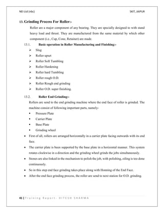 NEI Ltd (nbc) SKIT, JAIPUR
41 | T r a i n i n g R e p o r t - H I T E S H S H A R M A
13. Grinding Process For Roller:-
Roller are a major component of any bearing. They are specially designed to with stand
heavy load and thrust. They are manufactured from the same material by which other
component (i.e., Cup, Cone, Retainer) are made.
13.1. Basic operation in Roller Manufacturing and Finishing:-
 Slug
 Roller upset
 Roller Soft Tumbling
 Roller Hardening
 Roller hard Tumbling
 Roller rough O.D.
 Roller Rough end grinding
 Roller O.D. super finishing.
13.2. Roller End Grinding:-
Rollers are send to the end grinding machine where the end face of roller is grinded. The
machine consist of following important parts, namely-
 Pressure Plate
 Carrier Plate
 Base Plate
 Grinding wheel
 First of all, rollers are arranged horizontally in a carrier plate facing outwards with its end
face.
 The carrier plate is been supported by the base plate in a horizontal manner. This system
rotates clockwise in a direction and the grinding wheel grinds the jobs simultaneously.
 Stones are also linked in the mechanism to polish the job, with polishing, oiling is too done
continuously.
 So in this step end face grinding takes place along with Honning of the End Face.
 After the end face grinding process, the roller are send to next station for O.D. grinding.
 