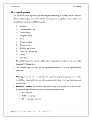 NEI Ltd (nbc) SKIT, JAIPUR
43 | T r a i n i n g R e p o r t - H I T E S H S H A R M A
14. Assembly process
It is the last and most important step in bearing manufacturing. In assembly process the basic
elements of bearing i.e. cone, roller, retainer and cup are linked together to form a whole unit.
Assembly process consists of following steps-
 Washing
 Dimension checking
 Laser marking
 Rough assembly
 Press
 Weight checking
 Demag process
 Washing and bearing
 Noise and vibration test
 Oiling
 Packing
 First of all the material are received from their respected finishing lines and are visually
inspected by the operators.
 The operator make sure that all the componentelements are at their position before
assembly.
 Washing- when the cone is received from super finishing /honning station it is a first
washed by a solution of water and sulpha cleanser and then it is forward for dimensional
analysis line.
 Dimension checking- at this station, dimensions of cup /cone are checked by the machine,
where following aspects are matched according set tolerance limit
o Bore diameter
o Width of cone/cup
o OD of cup/topper for cone
 
