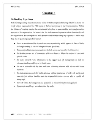 NEI Ltd (nbc) SKIT, JAIPUR
46 | T r a i n i n g R e p o r t - H I T E S H S H A R M A
Chapter: 4
16.Working Experience
National Engineering Industries Limited is one of the leading manufacturing industry in India. To
work with an organization like NEI is one of the best experience in my Course duration. Within
the 60 days of practical training the project guide helped me to understand the working of complex
systems of the organization. He insured that the students must kept aware of the functionality of
the organization. Following are the main point which I learned during my days in NEI which will
help me in upcoming days of my career.
 To act as a student and be alert to learn every sort of thing which appears in form of daily
challenges and try to solve it with professional guidelines.
 To maintain effective communication with both upper and lower level of hierarchy.
 To develop certain set of procedures which we have to follow in routine to carry out
specific tasks.
 To carry forward every information to the upper level of management so that no
misunderstanding could occur in the division.
 To act as a member of the team and have a healthy relations with all the other team
members.
 To attain ones responsibility in his absence without negligence of self-work and to not
leave the job without handling over the responsibilities to a person who is capable of
accepting it.
 To work within the time period and guidelines as prescribed by the management.
 To generate an efficacy toward meeting the goals.
 