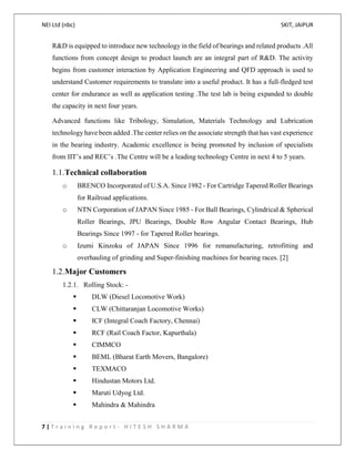NEI Ltd (nbc) SKIT, JAIPUR
7 | T r a i n i n g R e p o r t - H I T E S H S H A R M A
R&D is equipped to introduce new technology in the field of bearings and related products .All
functions from concept design to product launch are an integral part of R&D. The activity
begins from customer interaction by Application Engineering and QFD approach is used to
understand Customer requirements to translate into a useful product. It has a full-fledged test
center for endurance as well as application testing .The test lab is being expanded to double
the capacity in next four years.
Advanced functions like Tribology, Simulation, Materials Technology and Lubrication
technology have been added .The center relies on the associate strength that has vast experience
in the bearing industry. Academic excellence is being promoted by inclusion of specialists
from IIT’s and REC’s .The Centre will be a leading technology Centre in next 4 to 5 years.
1.1.Technical collaboration
o BRENCO Incorporated of U.S.A. Since 1982 - For Cartridge Tapered Roller Bearings
for Railroad applications.
o NTN Corporation of JAPAN Since 1985 - For Ball Bearings, Cylindrical & Spherical
Roller Bearings, JPU Bearings, Double Row Angular Contact Bearings, Hub
Bearings Since 1997 - for Tapered Roller bearings.
o Izumi Kinzoku of JAPAN Since 1996 for remanufacturing, retrofitting and
overhauling of grinding and Super-finishing machines for bearing races. [2]
1.2.Major Customers
1.2.1. Rolling Stock: -
 DLW (Diesel Locomotive Work)
 CLW (Chittaranjan Locomotive Works)
 ICF (Integral Coach Factory, Chennai)
 RCF (Rail Coach Factor, Kapurthala)
 CIMMCO
 BEML (Bharat Earth Movers, Bangalore)
 TEXMACO
 Hindustan Motors Ltd.
 Maruti Udyog Ltd.
 Mahindra & Mahindra
 