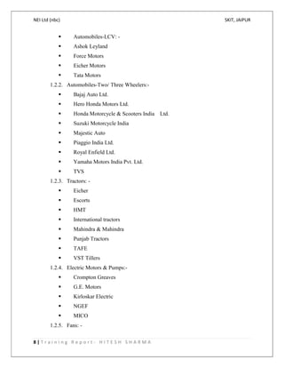 NEI Ltd (nbc) SKIT, JAIPUR
8 | T r a i n i n g R e p o r t - H I T E S H S H A R M A
 Automobiles-LCV: -
 Ashok Leyland
 Force Motors
 Eicher Motors
 Tata Motors
1.2.2. Automobiles-Two/ Three Wheelers:-
 Bajaj Auto Ltd.
 Hero Honda Motors Ltd.
 Honda Motorcycle & Scooters India Ltd.
 Suzuki Motorcycle India
 Majestic Auto
 Piaggio India Ltd.
 Royal Enfield Ltd.
 Yamaha Motors India Pvt. Ltd.
 TVS
1.2.3. Tractors: -
 Eicher
 Escorts
 HMT
 International tractors
 Mahindra & Mahindra
 Punjab Tractors
 TAFE
 VST Tillers
1.2.4. Electric Motors & Pumps:-
 Crompton Greaves
 G.E. Motors
 Kirloskar Electric
 NGEF
 MICO
1.2.5. Fans: -
 