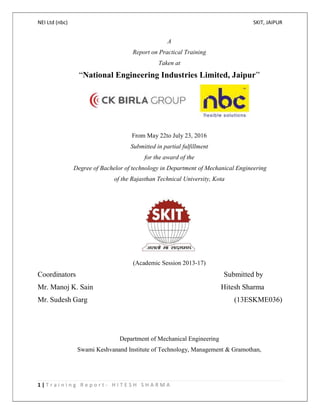 NEI Ltd (nbc) SKIT, JAIPUR
1 | T r a i n i n g R e p o r t - H I T E S H S H A R M A
A
Report on Practical Training
Taken at
“National Engineering Industries Limited, Jaipur”
From May 22to July 23, 2016
Submitted in partial fulfillment
for the award of the
Degree of Bachelor of technology in Department of Mechanical Engineering
of the Rajasthan Technical University, Kota
(Academic Session 2013-17)
Coordinators Submitted by
Mr. Manoj K. Sain Hitesh Sharma
Mr. Sudesh Garg (13ESKME036)
Department of Mechanical Engineering
Swami Keshvanand Institute of Technology, Management & Gramothan,
 
