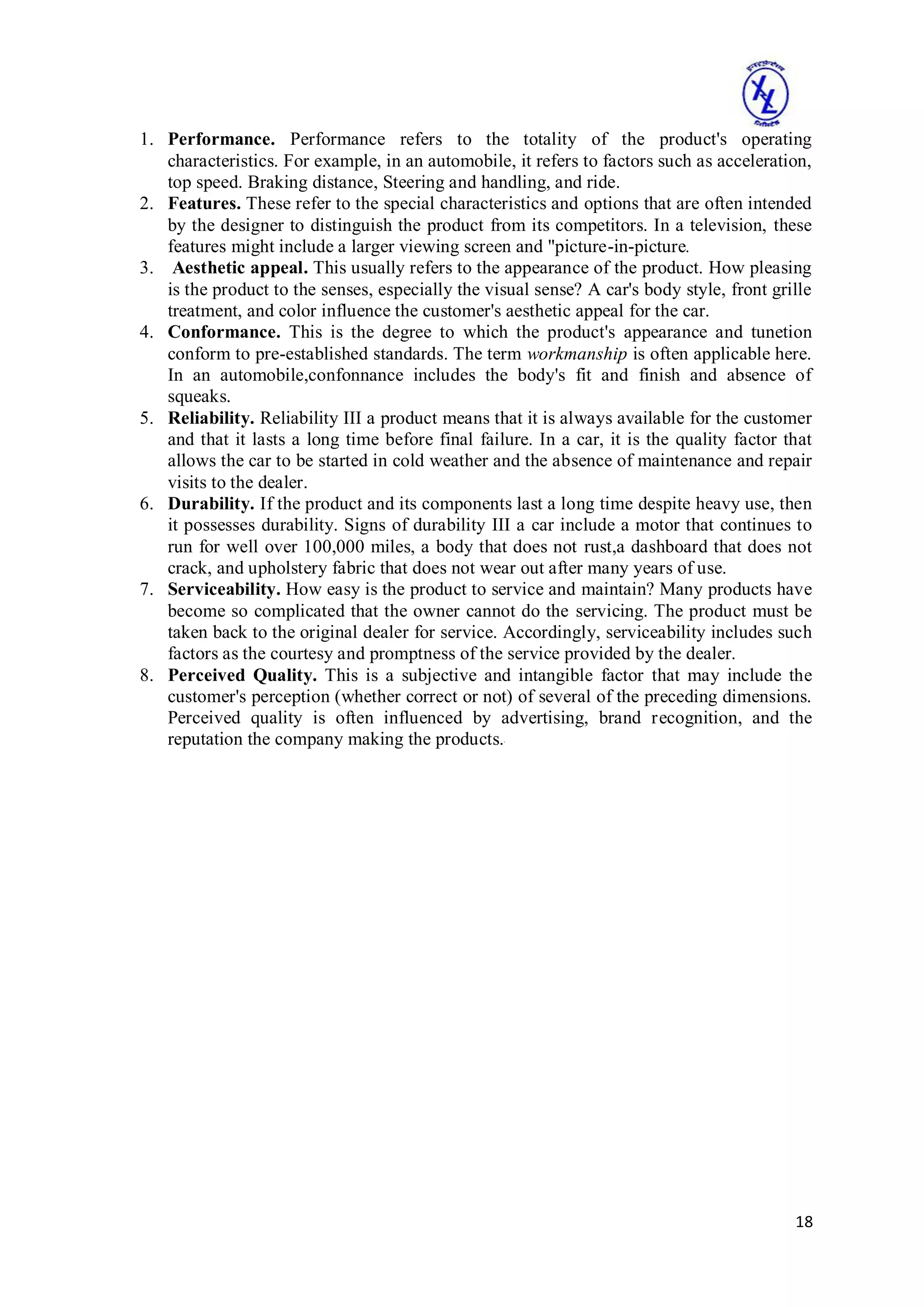 18
1. Performance. Performance refers to the totality of the product's operating
characteristics. For example, in an automobile, it refers to factors such as acceleration,
top speed. Braking distance, Steering and handling, and ride.
2. Features. These refer to the special characteristics and options that are often intended
by the designer to distinguish the product from its competitors. In a television, these
features might include a larger viewing screen and "picture-in-picture.
3. Aesthetic appeal. This usually refers to the appearance of the product. How pleasing
is the product to the senses, especially the visual sense? A car's body style, front grille
treatment, and color influence the customer's aesthetic appeal for the car.
4. Conformance. This is the degree to which the product's appearance and tunetion
conform to pre-established standards. The term workmanship is often applicable here.
In an automobile,confonnance includes the body's fit and finish and absence of
squeaks.
5. Reliability. Reliability III a product means that it is always available for the customer
and that it lasts a long time before final failure. In a car, it is the quality factor that
allows the car to be started in cold weather and the absence of maintenance and repair
visits to the dealer.
6. Durability. If the product and its components last a long time despite heavy use, then
it possesses durability. Signs of durability III a car include a motor that continues to
run for well over 100,000 miles, a body that does not rust,a dashboard that does not
crack, and upholstery fabric that does not wear out after many years of use.
7. Serviceability. How easy is the product to service and maintain? Many products have
become so complicated that the owner cannot do the servicing. The product must be
taken back to the original dealer for service. Accordingly, serviceability includes such
factors as the courtesy and promptness of the service provided by the dealer.
8. Perceived Quality. This is a subjective and intangible factor that may include the
customer's perception (whether correct or not) of several of the preceding dimensions.
Perceived quality is often influenced by advertising, brand recognition, and the
reputation the company making the products.'
 