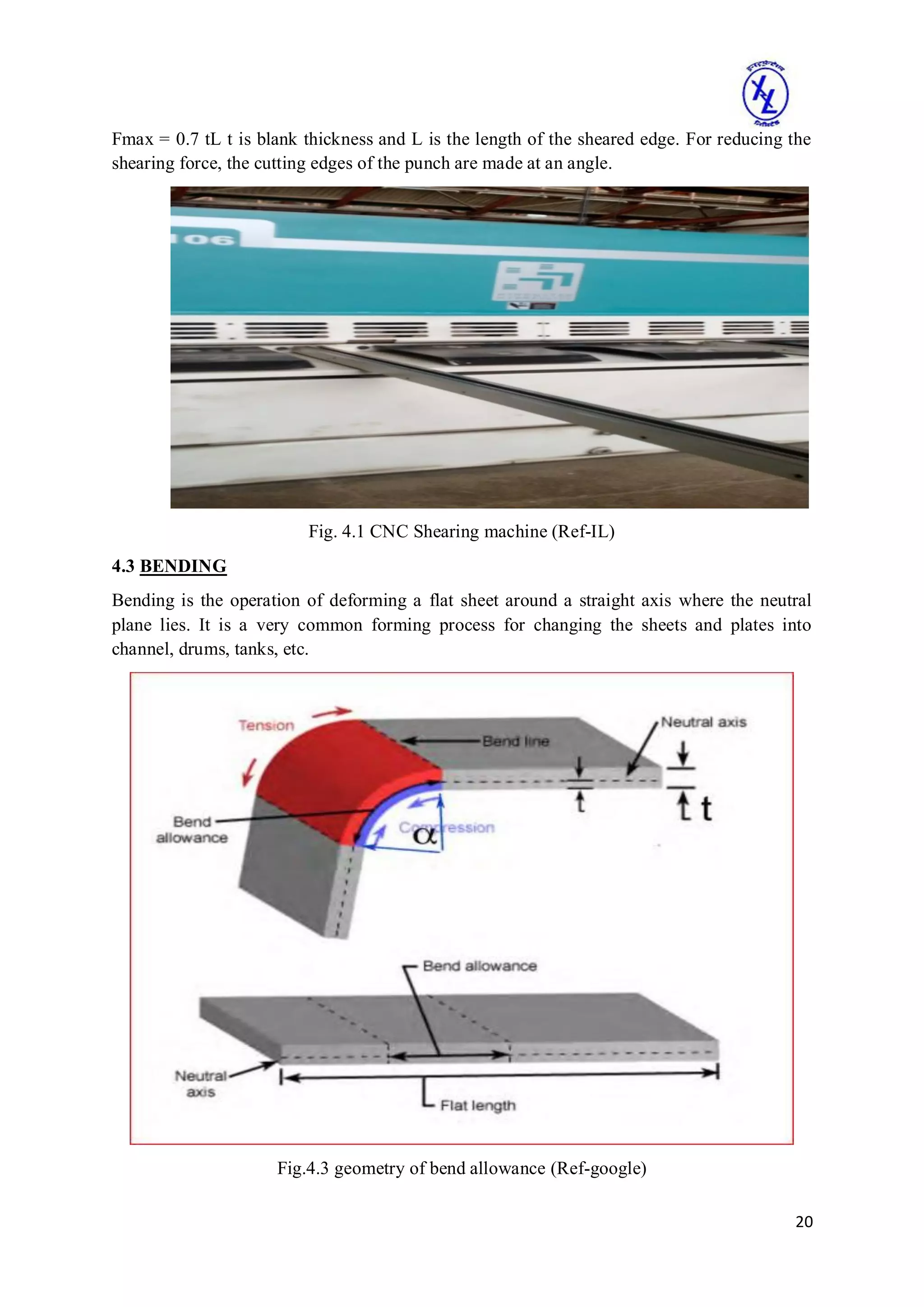 20
Fmax = 0.7 tL t is blank thickness and L is the length of the sheared edge. For reducing the
shearing force, the cutting edges of the punch are made at an angle.
Fig. 4.1 CNC Shearing machine (Ref-IL)
4.3 BENDING
Bending is the operation of deforming a flat sheet around a straight axis where the neutral
plane lies. It is a very common forming process for changing the sheets and plates into
channel, drums, tanks, etc.
Fig.4.3 geometry of bend allowance (Ref-google)
 