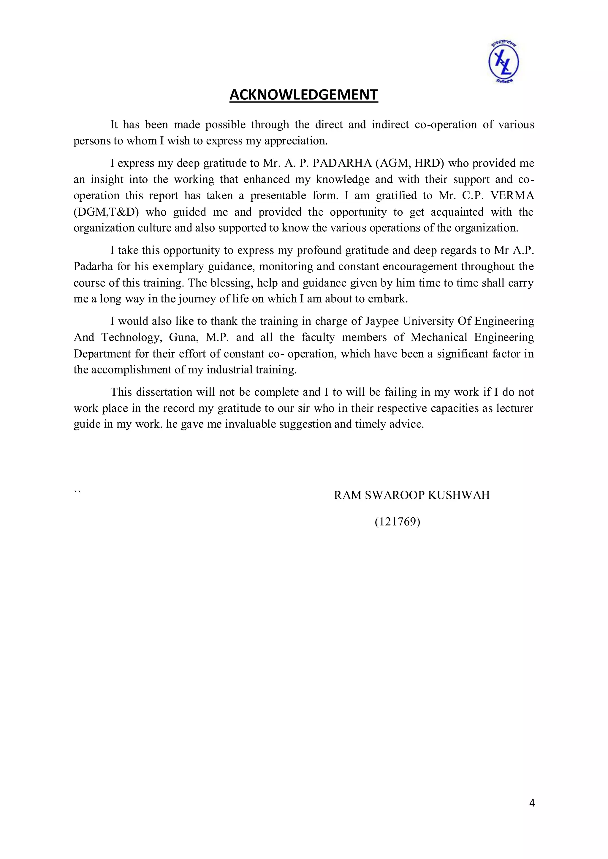 4
ACKNOWLEDGEMENT
It has been made possible through the direct and indirect co-operation of various
persons to whom I wish to express my appreciation.
I express my deep gratitude to Mr. A. P. PADARHA (AGM, HRD) who provided me
an insight into the working that enhanced my knowledge and with their support and co-
operation this report has taken a presentable form. I am gratified to Mr. C.P. VERMA
(DGM,T&D) who guided me and provided the opportunity to get acquainted with the
organization culture and also supported to know the various operations of the organization.
I take this opportunity to express my profound gratitude and deep regards to Mr A.P.
Padarha for his exemplary guidance, monitoring and constant encouragement throughout the
course of this training. The blessing, help and guidance given by him time to time shall carry
me a long way in the journey of life on which I am about to embark.
I would also like to thank the training in charge of Jaypee University Of Engineering
And Technology, Guna, M.P. and all the faculty members of Mechanical Engineering
Department for their effort of constant co- operation, which have been a significant factor in
the accomplishment of my industrial training.
This dissertation will not be complete and I to will be failing in my work if I do not
work place in the record my gratitude to our sir who in their respective capacities as lecturer
guide in my work. he gave me invaluable suggestion and timely advice.
`` RAM SWAROOP KUSHWAH
(121769)
 