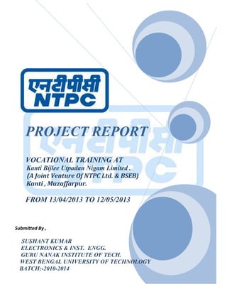 1
PROJECT REPORT
VOCATIONAL TRAINING AT
Kanti Bijlee Utpadan Nigam Limited .
(A Joint Venture Of NTPC Ltd. & BSEB)
Kanti , Muzaffarpur.
FROM 13/04/2013 TO 12/05/2013
Submitted By ,
SUSHANT KUMAR
ELECTRONICS & INST. ENGG.
GURU NANAK INSTITUTE OF TECH.
WEST BENGAL UNIVERSITY OF TECHNOLOGY
BATCH:-2010-2014
 