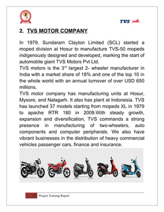 2. TVS MOTOR COMPANY
In 1979, Sundaram Clayton Limited (SCL) started a
moped division at Hosur to manufacture TVS-50 mopeds
indigenously designed and developed, marking the start of
automobile giant TVS Motors Pvt Ltd.
TVS motors is the 3rd
largest 2- wheeler manufacturer in
India with a market share of 18% and one of the top 10 in
the whole world with an annual turnover of over USD 650
millions.
TVS motor company has manufacturing units at Hosur,
Mysore, and Nalagarh. It also has plant at Indonesia. TVS
has launched 37 models starting from mopeds XL in 1979
to apache RTR 180 in 2009.With steady growth,
expansion and diversification, TVS commands a strong
presence in manufacturing of two-wheelers, auto
components and computer peripherals. We also have
vibrant businesses in the distribution of heavy commercial
vehicles passenger cars, finance and insurance.
11 Project Training Report
 