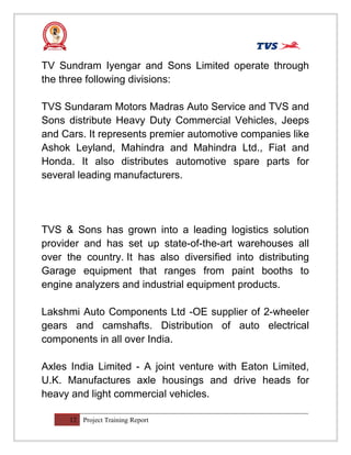 TV Sundram Iyengar and Sons Limited operate through
the three following divisions:
TVS Sundaram Motors Madras Auto Service and TVS and
Sons distribute Heavy Duty Commercial Vehicles, Jeeps
and Cars. It represents premier automotive companies like
Ashok Leyland, Mahindra and Mahindra Ltd., Fiat and
Honda. It also distributes automotive spare parts for
several leading manufacturers.
TVS & Sons has grown into a leading logistics solution
provider and has set up state-of-the-art warehouses all
over the country. It has also diversified into distributing
Garage equipment that ranges from paint booths to
engine analyzers and industrial equipment products.
Lakshmi Auto Components Ltd -OE supplier of 2-wheeler
gears and camshafts. Distribution of auto electrical
components in all over India.
Axles India Limited - A joint venture with Eaton Limited,
U.K. Manufactures axle housings and drive heads for
heavy and light commercial vehicles.
12 Project Training Report
 