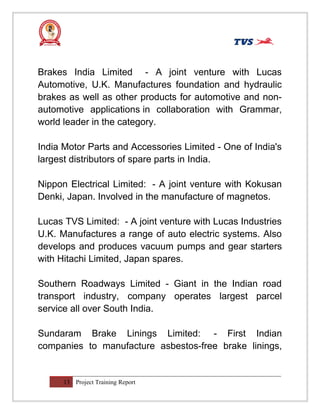 Brakes India Limited - A joint venture with Lucas
Automotive, U.K. Manufactures foundation and hydraulic
brakes as well as other products for automotive and non-
automotive applications in collaboration with Grammar,
world leader in the category.
India Motor Parts and Accessories Limited - One of India's
largest distributors of spare parts in India.
Nippon Electrical Limited: - A joint venture with Kokusan
Denki, Japan. Involved in the manufacture of magnetos.
Lucas TVS Limited: - A joint venture with Lucas Industries
U.K. Manufactures a range of auto electric systems. Also
develops and produces vacuum pumps and gear starters
with Hitachi Limited, Japan spares.
Southern Roadways Limited - Giant in the Indian road
transport industry, company operates largest parcel
service all over South India.
Sundaram Brake Linings Limited: - First Indian
companies to manufacture asbestos-free brake linings,
13 Project Training Report
 