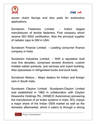 woven clutch facings and disc pads for automotive
applications.
Sundaram Fasteners Limited: - India's largest
manufacturer of tensile fasteners. First company which
receive ISO 9002 certification. Also the principal supplier
of radiator caps to GM in USA.
Sundaram Finance Limited: - Leading consumer finance
company in India.
Sundaram Industries Limited: - With a reputation built
over five decades, comprises several divisions: custom
molded rubber products, tyre services and coach building.
Also specializes in refrigerated trucks and bunk beds.
Sundaram Motors: - Major dealers for Indian and foreign
cars in South India.
Sundaram Clayton Limited: -Sundaram-Clayton Limited
was established in 1962 in collaboration with Clayton
Dewandre Holdings Plc. (WABCO Automotive) pioneering
the manufacture of air brake systems in India. SCL enjoys
a major share of the Indian OEM market as well as the
domestic aftermarket, which it caters to through a strong
14 Project Training Report
 