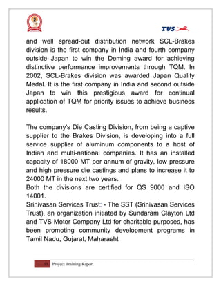 and well spread-out distribution network SCL-Brakes
division is the first company in India and fourth company
outside Japan to win the Deming award for achieving
distinctive performance improvements through TQM. In
2002, SCL-Brakes division was awarded Japan Quality
Medal. It is the first company in India and second outside
Japan to win this prestigious award for continual
application of TQM for priority issues to achieve business
results.
The company's Die Casting Division, from being a captive
supplier to the Brakes Division, is developing into a full
service supplier of aluminum components to a host of
Indian and multi-national companies. It has an installed
capacity of 18000 MT per annum of gravity, low pressure
and high pressure die castings and plans to increase it to
24000 MT in the next two years.
Both the divisions are certified for QS 9000 and ISO
14001.
Srinivasan Services Trust: - The SST (Srinivasan Services
Trust), an organization initiated by Sundaram Clayton Ltd
and TVS Motor Company Ltd for charitable purposes, has
been promoting community development programs in
Tamil Nadu, Gujarat, Maharasht
15 Project Training Report
 