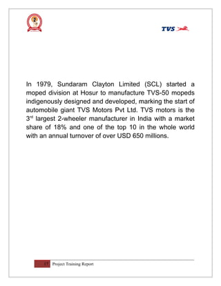 In 1979, Sundaram Clayton Limited (SCL) started a
moped division at Hosur to manufacture TVS-50 mopeds
indigenously designed and developed, marking the start of
automobile giant TVS Motors Pvt Ltd. TVS motors is the
3rd
largest 2-wheeler manufacturer in India with a market
share of 18% and one of the top 10 in the whole world
with an annual turnover of over USD 650 millions.
17 Project Training Report
 