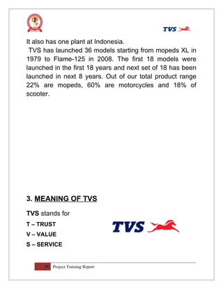 It also has one plant at Indonesia.
TVS has launched 36 models starting from mopeds XL in
1979 to Flame-125 in 2008. The first 18 models were
launched in the first 18 years and next set of 18 has been
launched in next 8 years. Out of our total product range
22% are mopeds, 60% are motorcycles and 18% of
scooter.
3. MEANING OF TVS
TVS stands for
T – TRUST
V – VALUE
S – SERVICE
19 Project Training Report
 