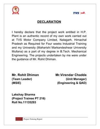 DECLARATION
I hereby declare that the project work entitled in H.P.
Plant is an authentic record of my own work carried out
at TVS Motor Company Limited, Nalagarh, Himachal
Pradesh as Required for Four weeks Industrial Training
and my University (Maharishi Markandeshwar University
Mullana) as a part of my degree in B.Tech. Mechanical
Engineering. The projects undertaken by me were under
the guidance of Mr. Rohit Dhiman.
Mr. Rohit Dhiman Mr.Virendar Chadda
(Team Leader) (Unit Manager)
(MSIE) (Engineering & QAD)
Lakshay Sharma
(Project Trainee PT 216)
Roll No.11135293
2 Project Training Report
 