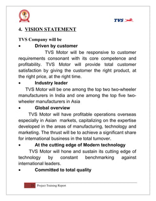 4. VISION STATEMENT
TVS Company will be
• Driven by customer
TVS Motor will be responsive to customer
requirements consonant with its core competence and
profitability. TVS Motor will provide total customer
satisfaction by giving the customer the right product, at
the right price, at the right time.
• Industry leader
TVS Motor will be one among the top two two-wheeler
manufacturers in India and one among the top five two-
wheeler manufacturers in Asia
• Global overview
TVS Motor will have profitable operations overseas
especially in Asian markets, capitalizing on the expertise
developed in the areas of manufacturing, technology and
marketing. The thrust will be to achieve a significant share
for international business in the total turnover.
• At the cutting edge of Modern technology
TVS Motor will hone and sustain its cutting edge of
technology by constant benchmarking against
international leaders.
• Committed to total quality
21 Project Training Report
 