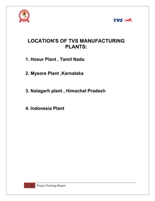LOCATION'S OF TVS MANUFACTURING
PLANTS:
1. Hosur Plant , Tamil Nadu
2. Mysore Plant ,Karnataka
3. Nalagarh plant , Himachal Pradesh
4. Indonesia Plant
23 Project Training Report
 