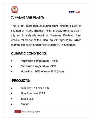 7. NALAGARH PLANT:
This is the latest manufacturing plant. Nalagarh plant is
situated at village Bhattian, 4 Kms away from Nalagarh
city on Bharatgarh Road in Himachal Pradesh. First
vehicle rolled out at this plant on 29th
April 2007, which
marked the beginning of new chapter in TVS motors.
CLIMATIC CONDITIONS:
• Maximum Temperature - 45°C
• Minimum Temperature - 3°C
• Humidity – 60%(min) to 90 %(max)
PRODUCTS:
• Star City 110 cvti & ES
• Star Sport cvti & ES
• Star Basic
• Moped
26 Project Training Report
 