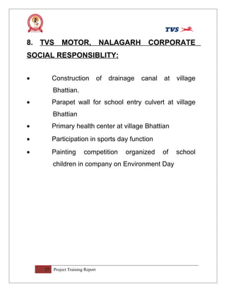 8. TVS MOTOR, NALAGARH CORPORATE
SOCIAL RESPONSIBLITY:
• Construction of drainage canal at village
Bhattian.
• Parapet wall for school entry culvert at village
Bhattian
• Primary health center at village Bhattian
• Participation in sports day function
• Painting competition organized of school
children in company on Environment Day
27 Project Training Report
 