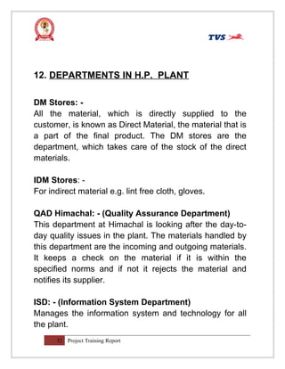 12. DEPARTMENTS IN H.P. PLANT
DM Stores: -
All the material, which is directly supplied to the
customer, is known as Direct Material, the material that is
a part of the final product. The DM stores are the
department, which takes care of the stock of the direct
materials.
IDM Stores: -
For indirect material e.g. lint free cloth, gloves.
QAD Himachal: - (Quality Assurance Department)
This department at Himachal is looking after the day-to-
day quality issues in the plant. The materials handled by
this department are the incoming and outgoing materials.
It keeps a check on the material if it is within the
specified norms and if not it rejects the material and
notifies its supplier.
ISD: - (Information System Department)
Manages the information system and technology for all
the plant.
32 Project Training Report
 