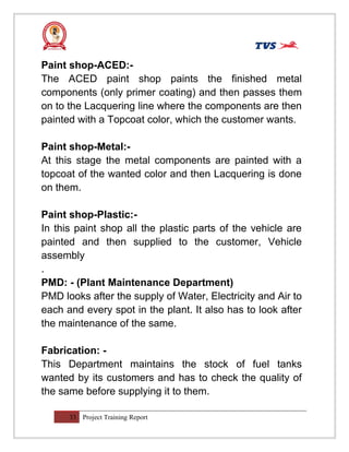 Paint shop-ACED:-
The ACED paint shop paints the finished metal
components (only primer coating) and then passes them
on to the Lacquering line where the components are then
painted with a Topcoat color, which the customer wants.
Paint shop-Metal:-
At this stage the metal components are painted with a
topcoat of the wanted color and then Lacquering is done
on them.
Paint shop-Plastic:-
In this paint shop all the plastic parts of the vehicle are
painted and then supplied to the customer, Vehicle
assembly
.
PMD: - (Plant Maintenance Department)
PMD looks after the supply of Water, Electricity and Air to
each and every spot in the plant. It also has to look after
the maintenance of the same.
Fabrication: -
This Department maintains the stock of fuel tanks
wanted by its customers and has to check the quality of
the same before supplying it to them.
33 Project Training Report
 