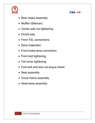 • Rear brake assembly
• Muffler (Silencer)
• Center axle nut tightening
• Clutch paly
• Front TSL connections
• Zone inspection
• Front brake lamp connection
• Front bolt tightening
• Tail cover tightening
• Fork bolt and lock nut torque check
• Seat assembly
• Cover frame assembly
• Head lamp assembly
41 Project Training Report
 
