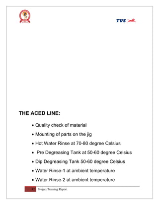 THE ACED LINE:
• Quality check of material
• Mounting of parts on the jig
• Hot Water Rinse at 70-80 degree Celsius
• Pre Degreasing Tank at 50-60 degree Celsius
• Dip Degreasing Tank 50-60 degree Celsius
• Water Rinse-1 at ambient temperature
• Water Rinse-2 at ambient temperature
42 Project Training Report
 