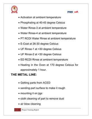 • Activation at ambient temperature
• Phosphating at 40-45 degree Celsius
• Water Rinse-3 at ambient temperature
• Water Rinse-4 at ambient temperature
• PT RCDI Water Rinse at ambient temperature
• E-Coat at 26-30 degree Celsius
• UF Rinse-1 at <30 degree Celsius
• UF Rinse-2 at <30 degree Celsius
• ED RCDI Rinse at ambient temperature
• Heating in the Oven at 170 degree Celsius for
approximately 1 hour.
THE METAL LINE:
• Getting parts from ACED
• sanding part surface to make it rough
• mounting it on jigs
• cloth cleaning of part to remove dust
• air blow cleaning
43 Project Training Report
 