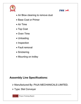 • Air Blow cleaning to remove dust
• Base Coat or Primer
• Air Time
• Top Coat
• Oven Time
• Unloading
• Inspection
• Fault removal
• Snickering
• Mounting on trolley
Assembly Line Specifications:
 Manufactured By: PAJA MECHANICALS LIMITED.
 Type: Slat Conveyer
45 Project Training Report
 