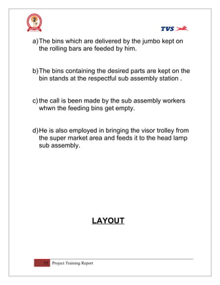 a)The bins which are delivered by the jumbo kept on
the rolling bars are feeded by him.
b)The bins containing the desired parts are kept on the
bin stands at the respectful sub assembly station .
c) the call is been made by the sub assembly workers
whwn the feeding bins get empty.
d)He is also employed in bringing the visor trolley from
the super market area and feeds it to the head lamp
sub assembly.
LAYOUT
55 Project Training Report
 