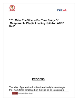 " To Make The Videos For Time Study Of
Manpower In Plastic Loading Unit And ACED
Unit''
PROCESS
The idea of generaion for the video study is to manage
the work force employed on the line so as to calculate
60 Project Training Report
 