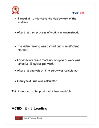 • First of all I understood the deployment of the
workers
• After that their process of work was understood.
• The video making was carried out in an efficient
manner
• For effective result more no. of cycle of work was
taken i.e 10 cycles per work.
• After that analysis or time study was calculated.
• Finally takt time was calculated.
Takt time = no. to be produced / time available
ACED Unit Loading
62 Project Training Report
 