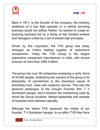 Back in 1911, to the founder of the company, the ordinary
ambitions of a bus fleet operator or a vehicle servicing
business would not suffice. Rather, he wanted to create an
enduring business led by a family of like minded workers
and managers united by a set of shared high principles.
Driven by this inspiration, the TVS group has today
emerged as India's leading supplier of automotive
components. Today the TVS Group is the largest
automotive component manufacturer in India, with annual
turnover of more than USD 4 billion.
The group has over 30 companies employing a work- force
of 40,000 people. Underlying the success of the group is its
philosophy of commitment to the cherished values of
promoting trust, value and customer service. This was the
personal philosophy of the Group's Founder Shri T V
Sundaram lyengar, and it remains the overarching code by
which the Group functions. Market leadership and rewards
of business have followed naturally.
Although the letters TVS represent the initials of our
founder, T V Sundaram lyengar, to us within TVS they have
7 Project Training Report
 