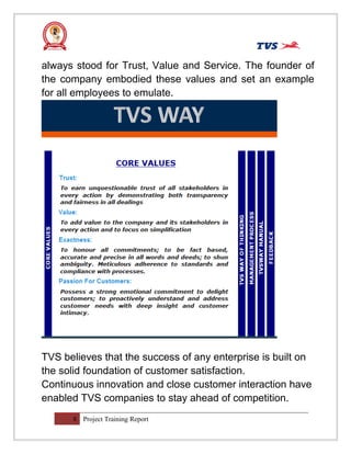 always stood for Trust, Value and Service. The founder of
the company embodied these values and set an example
for all employees to emulate.
TVS believes that the success of any enterprise is built on
the solid foundation of customer satisfaction.
Continuous innovation and close customer interaction have
enabled TVS companies to stay ahead of competition.
8 Project Training Report
 