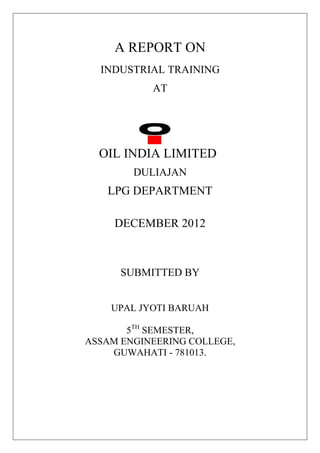 A REPORT ON
INDUSTRIAL TRAINING
AT
OIL INDIA LIMITED
DULIAJAN
LPG DEPARTMENT
DECEMBER 2012
SUBMITTED BY
UPAL JYOTI BARUAH
5TH
SEMESTER,
ASSAM ENGINEERING COLLEGE,
GUWAHATI - 781013.
 