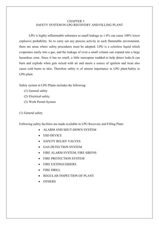CHAPTER 3
SAFETY SYSTEM IN LPG RECOVERY AND FILLING PLANT
LPG is highly inflammable substance as small leakage as 1.4% can cause 100% lower
explosive probability. So to carry out any process activity in such flammable environment,
there are areas where safety procedures must be adopted. LPG is a colorless liquid which
evaporates easily into a gas, and the leakage of even a small volume can expand into a large
hazardous zone. Since it has no smell, a little mercaptan isadded to help detect leaks.It can
burn and explode when gets mixed with air and meets a source of ignition and itcan also
cause cold burns to skin. Therefore safety is of utmost importance in LPG plant.Safety in
LPG plant.
Safety system in LPG Plants includes the following:
(1) General safety
(2) Electrical safety
(3) Work Permit System
(1) General safety
Following safety facilities are made available in LPG Recovery and Filling Plant:
 ALARM AND SHUT-DOWN SYSTEM
 ESD DEVICE
 SAFETY RELIEF VALVES
 GAS DETECTION SYSTEM
 FIRE ALARM SYSTEM, FIRE SIRENS
 FIRE PROTECTION SYSTEM
 FIRE EXTINGUISHERS
 FIRE DRILL
 REGULAR INSPECTION OF PLANT
 OTHERS
 