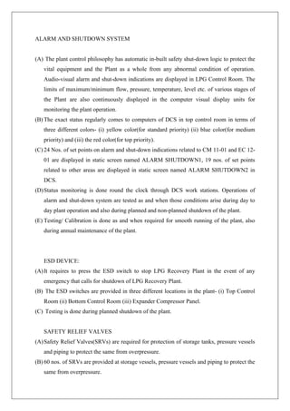 ALARM AND SHUTDOWN SYSTEM
(A) The plant control philosophy has automatic in-built safety shut-down logic to protect the
vital equipment and the Plant as a whole from any abnormal condition of operation.
Audio-visual alarm and shut-down indications are displayed in LPG Control Room. The
limits of maximum/minimum flow, pressure, temperature, level etc. of various stages of
the Plant are also continuously displayed in the computer visual display units for
monitoring the plant operation.
(B) The exact status regularly comes to computers of DCS in top control room in terms of
three different colors- (i) yellow color(for standard priority) (ii) blue color(for medium
priority) and (iii) the red color(for top priority).
(C) 24 Nos. of set points on alarm and shut-down indications related to CM 11-01 and EC 12-
01 are displayed in static screen named ALARM SHUTDOWN1, 19 nos. of set points
related to other areas are displayed in static screen named ALARM SHUTDOWN2 in
DCS.
(D)Status monitoring is done round the clock through DCS work stations. Operations of
alarm and shut-down system are tested as and when those conditions arise during day to
day plant operation and also during planned and non-planned shutdown of the plant.
(E) Testing/ Calibration is done as and when required for smooth running of the plant, also
during annual maintenance of the plant.
ESD DEVICE:
(A)It requires to press the ESD switch to stop LPG Recovery Plant in the event of any
emergency that calls for shutdown of LPG Recovery Plant.
(B) The ESD switches are provided in three different locations in the plant- (i) Top Control
Room (ii) Bottom Control Room (iii) Expander Compressor Panel.
(C) Testing is done during planned shutdown of the plant.
SAFETY RELIEF VALVES
(A)Safety Relief Valves(SRVs) are required for protection of storage tanks, pressure vessels
and piping to protect the same from overpressure.
(B) 60 nos. of SRVs are provided at storage vessels, pressure vessels and piping to protect the
same from overpressure.
 